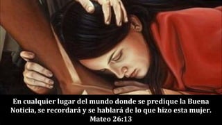 En cualquier lugar del mundo donde se predique la Buena
Noticia, se recordará y se hablará de lo que hizo esta mujer.
Mateo 26:13
 