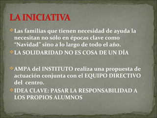 Las familias que tienen necesidad de ayuda la
necesitan no sólo en épocas clave como
“Navidad” sino a lo largo de todo el año.
LA SOLIDARIDAD NO ES COSA DE UN DÍA
AMPA del INSTITUTO realiza una propuesta de
actuación conjunta con el EQUIPO DIRECTIVO
del centro.
IDEA CLAVE: PASAR LA RESPONSABILIDAD A
LOS PROPIOS ALUMNOS
 