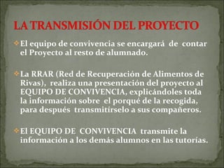 El equipo de convivencia se encargará de contar
el Proyecto al resto de alumnado.
La RRAR (Red de Recuperación de Alimentos de
Rivas), realiza una presentación del proyecto al
EQUIPO DE CONVIVENCIA, explicándoles toda
la información sobre el porqué de la recogida,
para después transmitírselo a sus compañeros.
El EQUIPO DE CONVIVENCIA transmite la
información a los demás alumnos en las tutorías.
 