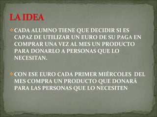 CADA ALUMNO TIENE QUE DECIDIR SI ES
CAPAZ DE UTILIZAR UN EURO DE SU PAGA EN
COMPRAR UNA VEZ AL MES UN PRODUCTO
PARA DONARLO A PERSONAS QUE LO
NECESITAN.
CON ESE EURO CADA PRIMER MIÉRCOLES DEL
MES COMPRA UN PRODUCTO QUE DONARÁ
PARA LAS PERSONAS QUE LO NECESITEN
 