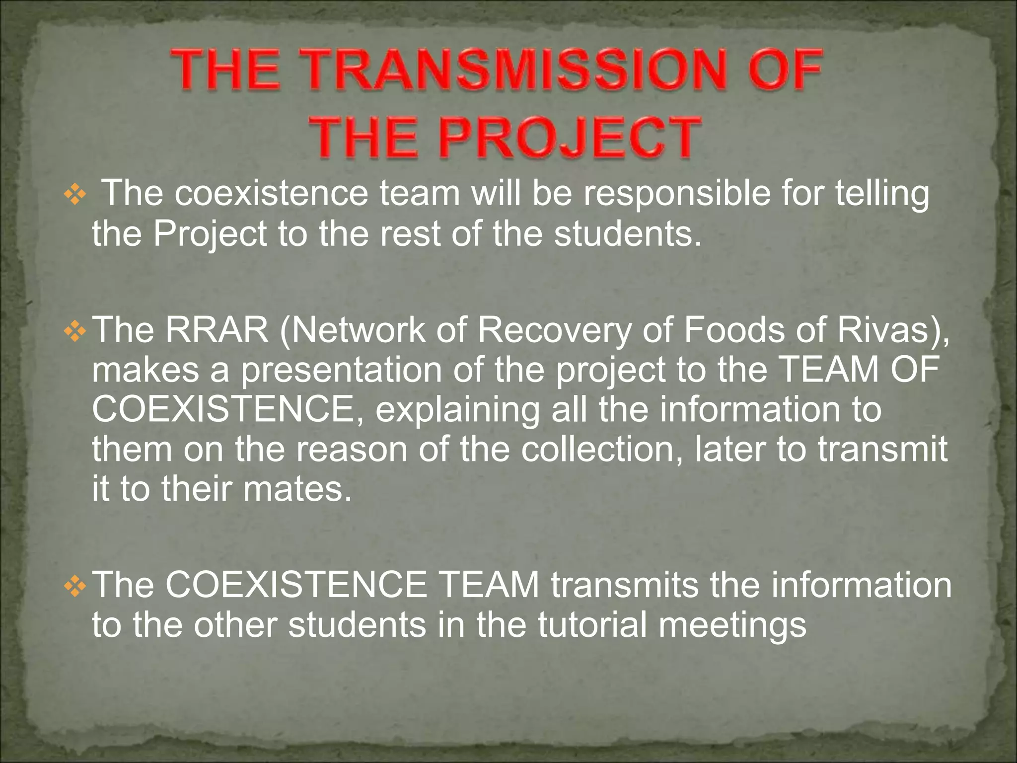  The coexistence team will be responsible for telling
the Project to the rest of the students.
The RRAR (Network of Recovery of Foods of Rivas),
makes a presentation of the project to the TEAM OF
COEXISTENCE, explaining all the information to
them on the reason of the collection, later to transmit
it to their mates.
The COEXISTENCE TEAM transmits the information
to the other students in the tutorial meetings
 