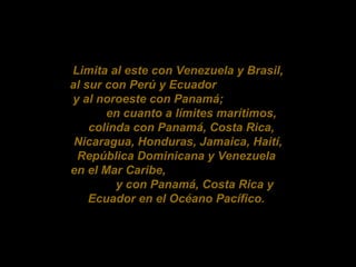 Limita al este con Venezuela y Brasil, al sur con Perú y Ecuador y al noroeste con Panamá; en cuanto a límites marítimos, colinda con Panamá, Costa Rica, Nicaragua, Honduras, Jamaica, Haití, República Dominicana y Venezuela en el Mar Caribe, y con Panamá, Costa Rica y Ecuador en el Océano Pacífico.