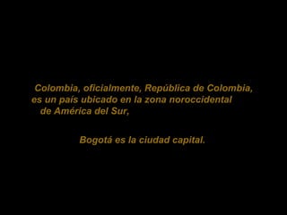 Colombia, oficialmente, República de Colombia, es un país ubicado en la zona noroccidental de América del Sur, Bogotá es la ciudad capital.