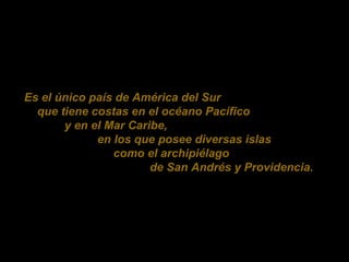 Es el único país de América del Sur que tiene costas en el océano Pacífico y en el Mar Caribe, en los que posee diversas islas como el archipiélago de San Andrés y Providencia.