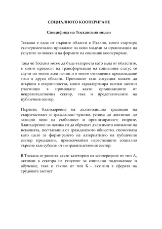 СОЦИАЛНОТО КООПЕРИРАНЕ

             Специфика на Тосканския модел

Тоскана е една от първите области в Италия, която стартира
експериментално прилагане на нови модели за организация на
услугите за човека и на формите на социално коопериране.

Така че Тоскана може да бъде възприета като една от областите,
в които процесът на трансформация на социалния статус се
случи по много ясен начин и в много отношения предхождаше
този в други области. Причините тази ситуация можем да
открием в енергичността, която характеризира всички местни
участници     в   промяната:     както   организациите     от
неправителствения сектор, така и представителите на
публичния сектор.

Първите, благодарение на дългогодишна традиция на
съпричастност и гражданско чувство, успяха до достигнат до
завидно ниво на стабилност и организираност; вторите,
благодарение на навика си да обръщат дължимото внимание на
исканията, постъпващи от гражданското общество, спомогнаха
като цяло за формирането на алтернативно на публичния
сектор предлагане, пренасочвайки нарастващото социално
търсене към субекти от неправителствения сектор.

В Тоскана се развиха както категории на коопериране от тип А,
активни в сектора на услугите за социално подпомагане и
обучение, така и такива от тип Б – активни в сферата на
трудовата заетост.
 