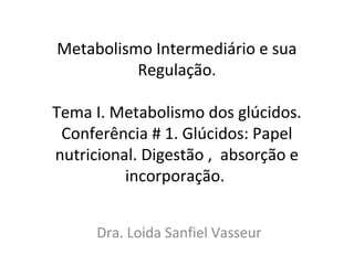 Metabolismo Intermediário e sua
Regulação.
Tema I. Metabolismo dos glúcidos.
Conferência # 1. Glúcidos: Papel
nutricional. Digestão , absorção e
incorporação.
Dra. Loida Sanfiel Vasseur

 