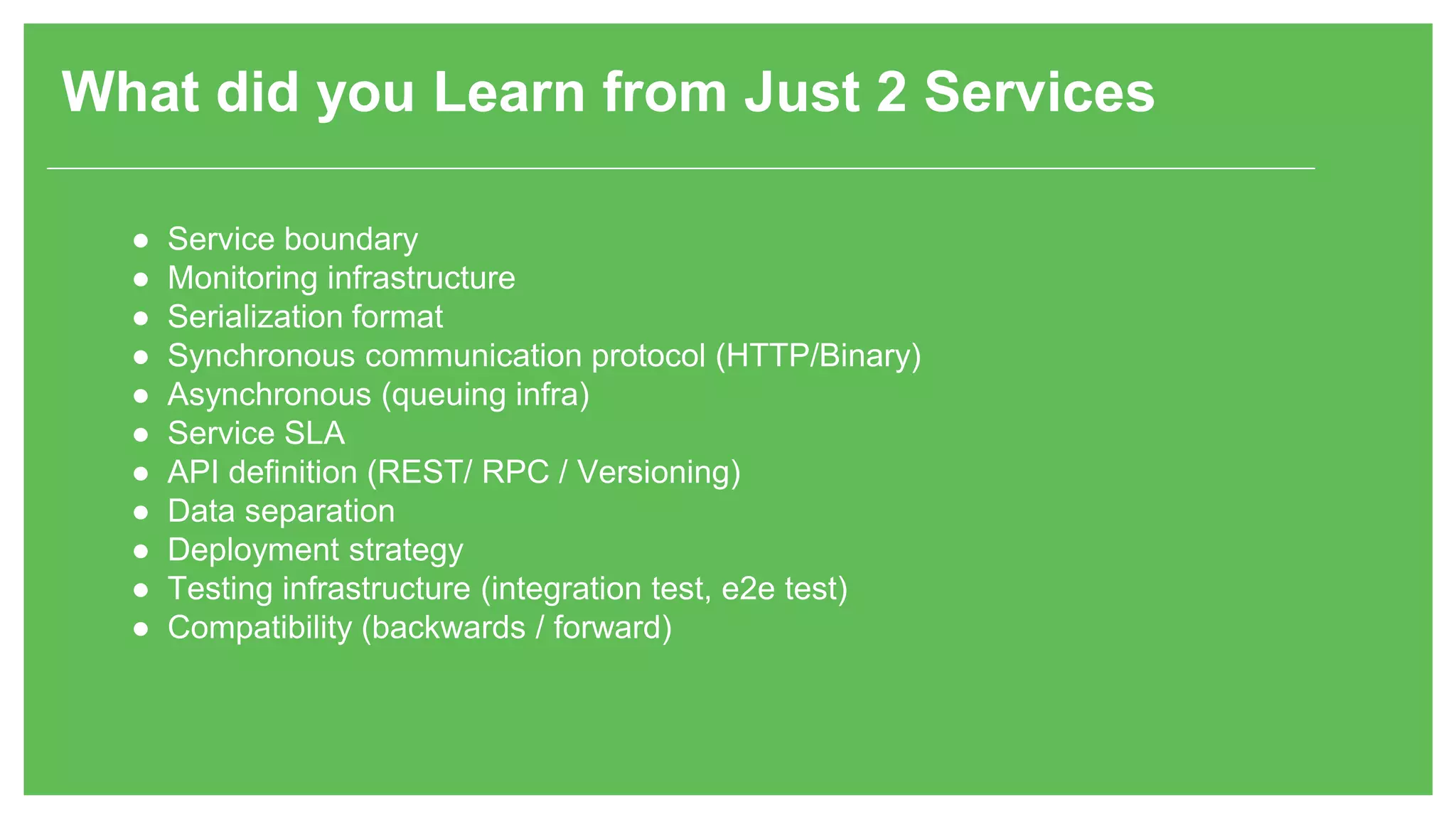 What did you Learn from Just 2 Services ● Service boundary ● Monitoring infrastructure ● Serialization format ● Synchronous communication protocol (HTTP/Binary) ● Asynchronous (queuing infra) ● Service SLA ● API definition (REST/ RPC / Versioning) ● Data separation ● Deployment strategy ● Testing infrastructure (integration test, e2e test) ● Compatibility (backwards / forward) 