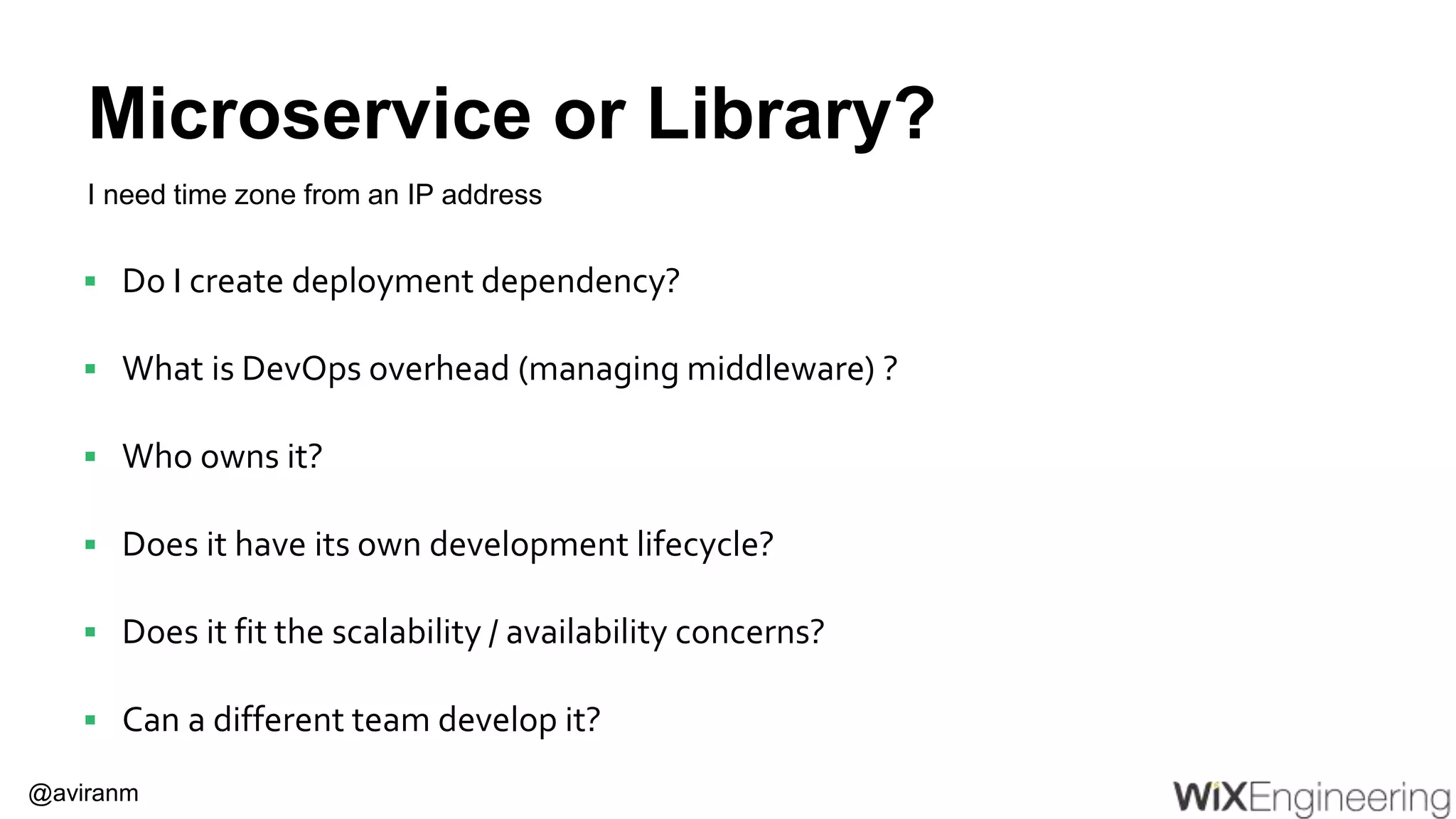 @aviranm Microservice or Library?  Do I create deployment dependency?  What is DevOps overhead (managing middleware) ?  Who owns it?  Does it have its own development lifecycle?  Does it fit the scalability / availability concerns?  Can a different team develop it? I need time zone from an IP address 