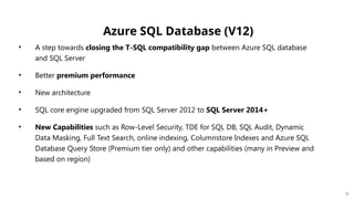 Azure SQL Database (V12)
• A step towards closing the T-SQL compatibility gap between Azure SQL database
and SQL Server
• Better premium performance
• New architecture
• SQL core engine upgraded from SQL Server 2012 to SQL Server 2014+
• New Capabilities such as Row-Level Security, TDE for SQL DB, SQL Audit, Dynamic
Data Masking, Full Text Search, online indexing, Columnstore Indexes and Azure SQL
Database Query Store (Premium tier only) and other capabilities (many in Preview and
based on region)
12
 