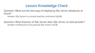Lesson Knowledge Check
Question: What are the two ways of deploying SQL Server databases to
Azure?
Answer: SQL Server in a virtual machine, and Azure SQLDB
Question: What features of SQL Server does SQL Server on IaaS provide ?
Answer: Full features of on premise SQL Server and BI
15
 