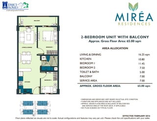 Floor plans reflected as visuals are not to scale. Actual configurations and features may vary per unit. Please check the unit specifications with your seller.
2-BEDROOM UNIT WITH BALCONY
Approx. Gross Floor Area: 65.00 sqm
AREA ALLOCATION
LIVING & DINING 16.25 sqm
KITCHEN
BEDROOM 1
BEDROOM 2
BALCONY
10.80
7.50
7.00
11.45
APPROX. GROSS FLOOR AREA: 65.00 sqm
TOILET & BATH 5.00
• DIMENSIONS AND AREAS MAY VARY BASED ON ACTUAL SITE CONDITION.
• FURNITURE AND APPLIANCES ARE NOT INCLUDED.
• APPROX. GROSS FLOOR AREA IS INCLUSIVE OF BALCONY/IES
AND SERVICE AREA AT THE ROOF DECK, IF APPLICABLE.
• KEY PLAN IS BASED ON TYPICAL FLOOR.
SERVICE AREA 7.00
Feelsrealgoodtobehome
MIREAR E S I D E N C E S
LIVING & DINING
KITCHEN
BEDROOM 1
BEDROOM 2
BALCONY
T & B
WM
FCU
ACCU
AC
FCU
EFFECTIVE FEBRUARY 2014
 