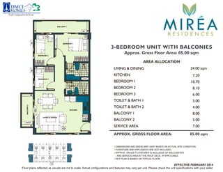 3-BEDROOM UNIT WITH BALCONIES
Approx. Gross Floor Area: 85.00 sqm
AREA ALLOCATION
LIVING & DINING 24.00 sqm
KITCHEN
BEDROOM 1
BEDROOM 2
TOILET & BATH 2
BALCONY 1
7.20
8.10
4.00
8.00
BALCONY 2 5.00
10.70
APPROX. GROSS FLOOR AREA: 85.00 sqm
TOILET & BATH 1
BEDROOM 3 6.00
5.00
• DIMENSIONS AND AREAS MAY VARY BASED ON ACTUAL SITE CONDITION.
• FURNITURE AND APPLIANCES ARE NOT INCLUDED.
• APPROX. GROSS FLOOR AREA IS INCLUSIVE OF BALCONY/IES
AND SERVICE AREA AT THE ROOF DECK, IF APPLICABLE.
• KEY PLAN IS BASED ON TYPICAL FLOOR.
Floor plans reflected as visuals are not to scale. Actual configurations and features may vary per unit. Please check the unit specifications with your seller.
SERVICE AREA 7.00
Feelsrealgoodtobehome
MIREAR E S I D E N C E S
LIVING & DINING
KITCHEN
BEDROOM 1
BEDROOM 2
BEDROOM 3
BALCONY 1BALCONY2
T & B 1
T & B 2
ACACAC
ACCU
FCU
EFFECTIVE FEBRUARY 2014
 
