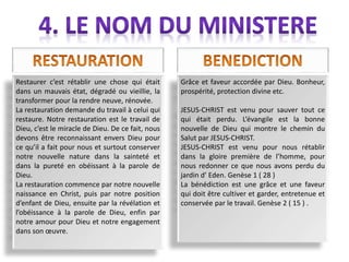 Restaurer c’est rétablir une chose qui était
dans un mauvais état, dégradé ou vieillie, la
transformer pour la rendre neuve, rénovée.
La restauration demande du travail à celui qui
restaure. Notre restauration est le travail de
Dieu, c’est le miracle de Dieu. De ce fait, nous
devons être reconnaissant envers Dieu pour
ce qu’il a fait pour nous et surtout conserver
notre nouvelle nature dans la sainteté et
dans la pureté en obéissant à la parole de
Dieu.
La restauration commence par notre nouvelle
naissance en Christ, puis par notre position
d’enfant de Dieu, ensuite par la révélation et
l’obéissance à la parole de Dieu, enfin par
notre amour pour Dieu et notre engagement
dans son œuvre.
Grâce et faveur accordée par Dieu. Bonheur,
prospérité, protection divine etc.
JESUS-CHRIST est venu pour sauver tout ce
qui était perdu. L’évangile est la bonne
nouvelle de Dieu qui montre le chemin du
Salut par JESUS-CHRIST.
JESUS-CHRIST est venu pour nous rétablir
dans la gloire première de l’homme, pour
nous redonner ce que nous avons perdu du
jardin d’ Eden. Genèse 1 ( 28 )
La bénédiction est une grâce et une faveur
qui doit être cultiver et garder, entretenue et
conservée par le travail. Genèse 2 ( 15 ) .
 