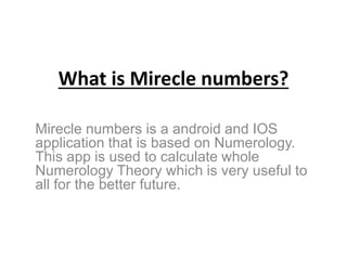 What is Mirecle numbers?
Mirecle numbers is a android and IOS
application that is based on Numerology.
This app is used to calculate whole
Numerology Theory which is very useful to
all for the better future.
 