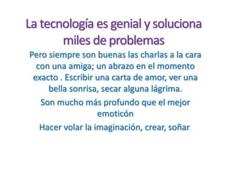 La tecnología es genial y soluciona
miles de problemas
Pero siempre son buenas las charlas a la cara
con una amiga; un abrazo en el momento
exacto . Escribir una carta de amor, ver una
bella sonrisa, secar alguna lágrima.
Son mucho más profundo que el mejor
emoticón
Hacer volar la imaginación, crear, soñar.
 