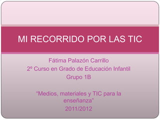MI RECORRIDO POR LAS TIC

         Fátima Palazón Carrillo
 2º Curso en Grado de Educación Infantil
               Grupo 1B

    “Medios, materiales y TIC para la
              enseñanza”
               2011/2012
 