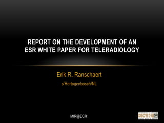 REPORT ON THE DEVELOPMENT OF AN
ESR WHITE PAPER FOR TELERADIOLOGY


         Erik R. Ranschaert
          s‟Hertogenbosch/NL




              MIR@ECR
 