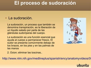 

El proceso de sudoración


La sudoración.
La sudoración, un proceso que también se
denomina transpiración, es la liberación de
un líquido salado por parte de las
glándulas sudoríparas del cuerpo.
La sudoración es una función esencial que
ayuda al cuerpo a permanecer fresco. El
sudor se presenta comúnmente debajo de
los brazos, en los pies y en las palmas de
las manos
2. Ocion; eliminar las toscinas..

http://www.nlm.nih.gov/medlineplus/spanish/ency/anatomyvideos/00

 