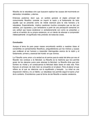 filósofos de la naturaleza sino que buscaron explicar las causas del movimiento en 
elementos inmutables y eternos. 
Entonces podemos decir que, en sentido general, el objeto principal del 
conocimiento filosófico consiste en inquirir la razón y el fundamento de todo 
aquello que se presenta como de índole esencial para la vida humana y la 
naturaleza. Especialmente, implica cuestionar muchos conceptos que se dan por 
sabidos, por supuestos y por verdaderos a partir de una percepción sensorial; en 
una actitud que busca esclarecer si verdaderamente son como se presentan, y 
cuál es el sentido de su propia existencia, en un intento de alcanzar a comprender 
intelectualmente el significado más profundo de todas las cosas. 
Conclusión 
Aunque el tema da para pasar meses encontrando sentido a nuestras ideas al 
convertirlas en pensamientos filosóficos, preguntándonos por los motivos y causas 
que conllevan al ser humano a responder interrogantes acerca de la razón y el 
fundamento primero y esencial del mundo en que vivimos. 
La Filosofía como amor a la verdad es el camino para la salud del alma por eso el 
filosofar nos conduce a la felicidad. La filosofía es la medicina que nos permite 
gozar de los placeres puros para alcanzar la felicidad. La filosofía dicta que todo 
hombre es mortal y en consecuencia la felicidad debe darse en esta vida. Para 
Epicuro el principio de todo bien se encuentra en el placer. Pero el placer al que 
refiere es el que se relaciona con lo equilibrado y tranquilo. La virtud es una 
disposición interna y no un hábito. La naturaleza nos permite seguir lo bueno y huir 
de lo contrario. Encontremos pues la forma de dar filosofía a nuestra existencia. 
 