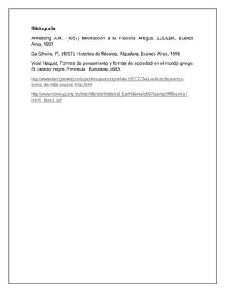 Bibliografía 
Armstrong A.H., (1957) Introducción a la Filosofía Antigua, EUDEBA, Buenos 
Aires, 1967 
Da Silveira, P., (1997), Historias de filósofos, Alguafara, Buenos Aires, 1998 
Vidal Naquet, Formas de pensamiento y formas de sociedad en el mundo griego. 
El cazador negro.,Península, Barcelona,1983. 
http://www.taringa.net/post/apuntes-y-monografias/10972734/La-filosofia-como-forma- 
de-vida-ensayo-final.html 
http://www.conevyt.org.mx/bachillerato/material_bachilleres/cb6/5sempdf/filosofia1 
pdf/fil_fasc3.pdf 
