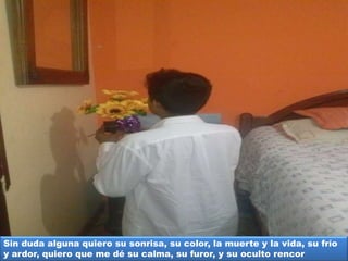 Sin duda alguna quiero su sonrisa, su color, la muerte y la vida, su frío
y ardor, quiero que me dé su calma, su furor, y su oculto rencor
 