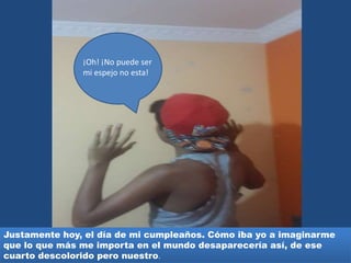 ¡Oh! ¡No puede ser
mi espejo no esta!
Justamente hoy, el día de mi cumpleaños. Cómo iba yo a imaginarme
que lo que más me importa en el mundo desaparecería así, de ese
cuarto descolorido pero nuestro.
 