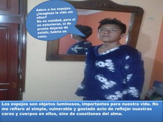 Los espejos son objetos luminosos, importantes para nuestra vida. No
me refiero al simple, vulnerable y gastado acto de reflejar nuestras
caras y cuerpos en ellos, sino de cuestiones del alma.
 