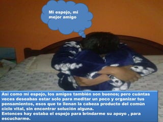 Así como mi espejo, los amigos también son buenos; pero cuántas
veces deseabas estar solo para meditar un poco y organizar tus
pensamientos, esos que te llenan la cabeza producto del común
ciclo vital, sin encontrar solución alguna.
Entonces hay estaba el espejo para brindarme su apoyo , para
escucharme.
Mi espejo, mi
mejor amigo
 