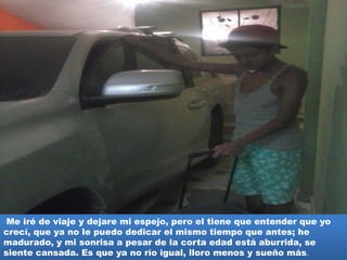 Me iré de viaje y dejare mi espejo, pero el tiene que entender que yo
crecí, que ya no le puedo dedicar el mismo tiempo que antes; he
madurado, y mi sonrisa a pesar de la corta edad está aburrida, se
siente cansada. Es que ya no río igual, lloro menos y sueño más.
 