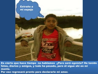 Es cierto que hace tiempo no hablamos ¿Pero seré egoísta? He tenido
fotos, diarios y amigos, y todo ha pasado, pero él sigue ahí en mi
mente.
Por eso regresaré pronto para declararle mi amor.
Extraño a
mi espejo
 