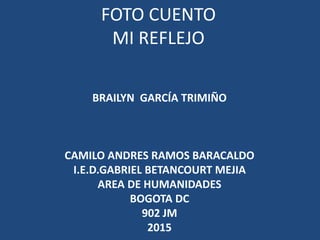 FOTO CUENTO
MI REFLEJO
BRAILYN GARCÍA TRIMIÑO
CAMILO ANDRES RAMOS BARACALDO
I.E.D.GABRIEL BETANCOURT MEJIA
AREA DE HUMANIDADES
BOGOTA DC
902 JM
2015
 