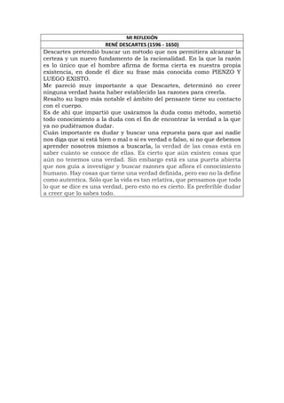MI REFLEXIÓN
RENÉ DESCARTES (1596 - 1650)
Descartes pretendió buscar un método que nos permitiera alcanzar la
certeza y un nuevo fundamento de la racionalidad. En la que la razón
es lo único que el hombre afirma de forma cierta es nuestra propia
existencia, en donde él dice su frase más conocida como PIENZO Y
LUEGO EXISTO.
Me pareció muy importante a que Descartes, determinó no creer
ninguna verdad hasta haber establecido las razones para creerla.
Resalto su logro más notable el ámbito del pensante tiene su contacto
con el cuerpo.
Es de ahí que impartió que usáramos la duda como método, sometió
todo conocimiento a la duda con el fin de encontrar la verdad a la que
ya no pudiéramos dudar.
Cuán importante es dudar y buscar una repuesta para que así nadie
nos diga que si está bien o mal o si es verdad o falso, si no que debemos
aprender nosotros mismos a buscarla, la verdad de las cosas está en
saber cuánto se conoce de ellas. Es cierto que aún existen cosas que
aún no tenemos una verdad. Sin embargo está es una puerta abierta
que nos guía a investigar y buscar razones que aflora el conocimiento
humano. Hay cosas que tiene una verdad definida, pero eso no la define
como autentica. Sólo que la vida es tan relativa, que pensamos que todo
lo que se dice es una verdad, pero esto no es cierto. Es preferible dudar
a creer que lo sabes todo.
 