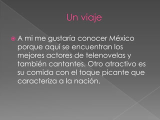 A mi me gustaría conocer México
porque aquí se encuentran los
mejores actores de telenovelas y
también cantantes. Otro atractivo es
su comida con el toque picante que
caracteriza a la nación.