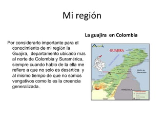 Mi región
……………
Por considerarlo importante para el
conocimiento de mi región la
Guajira, departamento ubicado más
al norte de Colombia y Suramérica,
siempre cuando hablo de la ella me
refiero a que no solo es desértica y
al mismo tiempo de que no somos
vengativos como lo es la creencia
generalizada.
La guajira en Colombia
 
