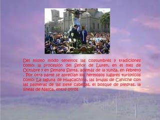 Del mismo modo tenemos las costumbres y tradiciones
como: la procesión del Señor de Luren, en el mes de
Octubre y en Semana Santa, además de la yunza, en febrero
. Por otra parte se aprecian los hermosos lugares turísticos
como: La laguna de Huacachina, las brujas de Cahiche con
las palmeras de las siete cabezas, el bosque de piedras, la
líneas de Nasca, entre otros.
 