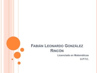 FABIÁN LEONARDO GONZÁLEZ
RINCÓN
Licenciado en Matemáticas
U.P.T.C.
 