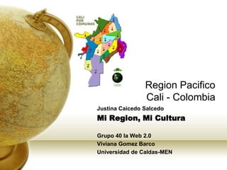 Region Pacifico
Cali - Colombia
Justina Caicedo Salcedo

Mi Region, Mi Cultura
Grupo 40 la Web 2.0
Viviana Gomez Barco
Universidad de Caldas-MEN

 