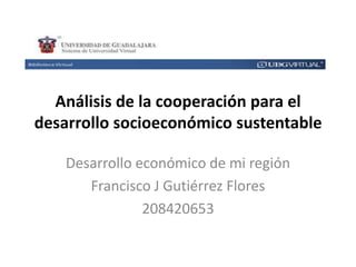 Análisis de la cooperación para el
desarrollo socioeconómico sustentable
Desarrollo económico de mi región
Francisco J Gutiérrez Flores
208420653

 