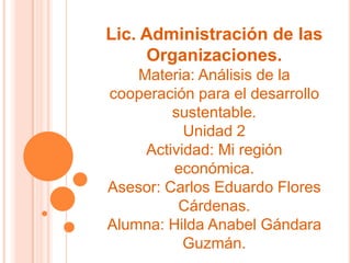 Lic. Administración de las
Organizaciones.
Materia: Análisis de la
cooperación para el desarrollo
sustentable.
Unidad 2
Actividad: Mi región
económica.
Asesor: Carlos Eduardo Flores
Cárdenas.
Alumna: Hilda Anabel Gándara
Guzmán.
 