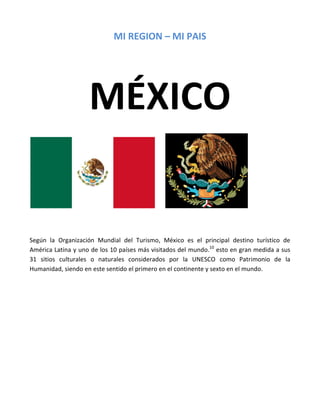 MI REGION – MI PAIS




                    MÉXICO


Según la Organización Mundial del Turismo, México es el principal destino turístico de
América Latina y uno de los 10 países más visitados del mundo.10 esto en gran medida a sus
31 sitios culturales o naturales considerados por la UNESCO como Patrimonio de la
Humanidad, siendo en este sentido el primero en el continente y sexto en el mundo.
 
