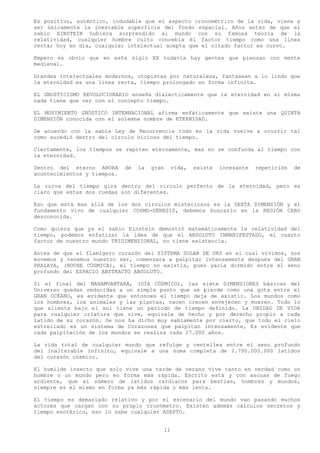 Es positivo, auténtico, indudable que el aspecto cronométrico de la vida, viene a
ser únicamente la inestable superficie del fondo espacial. Años antes de que el
sabio EINSTEIN hubiera sorprendido al mundo con su famosa teoría de la
relatividad, cualquier hombre culto concebía él factor tiempo como una línea
recta; hoy en día, cualquier intelectual acepta que el citado factor es curvo.

Empero es obvio que en este siglo XX todavía hay gentes que piensan con mente
medieval.

Grandes intelectuales modernos, utopistas por naturaleza, fantasean a lo lindo que
la eternidad es una línea recta, tiempo prolongado en forma infinita.

EL GNOSTICISMO REVOLUCIONARIO enseña dialécticamente que la eternidad en sí misma
nada tiene que ver con el concepto tiempo.

EL MOVIMIENTO GNÓSTICO INTERNACIONAL afirma enfáticamente que existe una QUINTA
DIMENSIÓN conocida con el solemne nombre de ETERNIDAD.

De acuerdo con la sabia Ley de Recurrencia todo en la vida vuelve a ocurrir tal
como sucedió dentro del circulo vicioso del tiempo.

Ciertamente, los tiempos se repiten eternamente, mas no se confunda al tiempo con
la eternidad.

Dentro del eterno AHORA      de   la   gran    vida,   existe   incesante   repetición   de
acontecimientos y tiempos.

La curva del tiempo gira dentro del circulo perfecto de la eternidad, pero es
claro que estas dos ruedas son diferentes.

Eso que está mas allá de los dos círculos misteriosos es la SEXTA DIMENSIÓN y el
fundamento vivo de cualquier COSMO-GÉNESIS, debemos buscarlo en la REGIÓN CERO
desconocida.

Como quiera que ya el sabio Einstein demostró matemáticamente la relatividad del
tiempo, podemos enfatizar la idea de que el ABSOLUTO INMANIFESTADO, el cuarto
factor de nuestro mundo TRIDIMENSIONAL, no tiene existencia.

Antes de que el flamígero corazón del SISTEMA SOLAR DE ORS en el cual vivimos, nos
movemos y tenemos nuestro ser, comenzara a palpitar intensamente después del GRAN
PRALAYA, (NOCHE CÓSMICA), el tiempo no existía, pues yacía dormido entre el seno
profundo del ESPACIO ABSTRACTO ABSOLUTO.

Si al final del MAHAMVANTARA, (DÍA CÓSMICO), las siete DIMENSIONES básicas del
Universo quedan reducidas a un simple punto que se pierde como una gota entre el
GRAN OCÉANO, es evidente que entonces el tiempo deja de existir. Los mundos como
los hombres, los animales y las plantas, nacen crecen envejecen y mueren. Todo lo
que alienta bajo el sol tiene un período de tiempo definido. La UNIDAD DE VIDA
para cualquier criatura que vive, equivale de hecho y por derecho propio a cada
latido de su corazón. Se nos ha dicho muy sabiamente por cierto, que todo el cielo
estrellado es un sistema de Corazones que palpitan intensamente, Es evidente que
cada palpitación de los mundos se realiza cada 27.000 años.

La vida total de cualquier mundo que refulge y centellea entre el seno profundo
del inalterable infinito, equivale a una suma completa de 2.700.000.000 latidos
del corazón cósmico.

El humilde insecto que solo vive una tarde de verano vive tanto en verdad como un
hombre o un mundo pero en forma más rápida. Escrito está y con ascuas de fuego
ardiente, que el número de latidos cardiacos para bestias, hombres y mundos,
siempre es el mismo en forma ya más rápida o más lenta.

El tiempo es demasiado relativo y por el escenario del mundo van pasando muchos
actores que cargan con su propio cronómetro. Existen además cálculos secretos y
tiempo esotérico, eso lo sabe cualquier ADEPTO.


                                          11
 