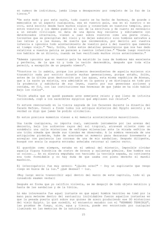 en numero de individuos, jamás llega a desaparecer por completo de la faz de la
tierra."

"De este modo y por esta razón, todo cuanto se ha hecho de hermoso, de grande o
memorable en un aspecto cualquiera, sea en vuestro país, sea en el nuestro o en
otro, está escrito desde hace muchos siglos y conservado en nuestros templos, pero
entre vosotros y los demás pueblos el uso de la escritura y de cuanto es necesario
a un estado civilizado no data de una época muy reciente y súbitamente con
determinados intervalos, vienen a caer sobre vosotros como una peste cruel,
torrentes que se precipitan del cielo y no dejan subsistir sino hombres extraños a
las letras y a las musas, de suerte que recomenzáis, por decirlo así vuestra
infancia e ignoráis todo acontecimiento de vuestro país o del nuestro que remonta
al tiempo viejo." "Así, Solón, todos estos detalles genealógicos que nos has dado
relativos a vuestra patria se parecen a cuentos infantiles." "Desde luego vosotros
nos habláis de un diluvio, cuando se han verificado muchos otros anteriormente."

"Además ignoráis que en vuestro país ha existido la raza de hombres más excelente
y perfecta, de la que tú y toda la nación descendéis, después que toda ella
pereció, a excepción de un pequeño número".

"Vosotros no lo sabéis, porque los primeros descendientes de aquella murieron sin
transmitir nada por escrito durante muchas generaciones, porque antaño, Solón,
antes de la última gran destrucción por las aguas, esta misma república de Atenas,
que a la sazón ya existía, era admirable en la guerra y se distinguía en todo por
la prudencia y sabiduría de sus leyes, cuanto por sus generosas acciones y
contaba, en fin, con las instituciones mas hermosas de que jamás se ha oído hablar
bajo los cielos".

"Solón añadía que se quedó pasmado ante semejante relato y que lleno de infinita
curiosidad, rogó a los sacerdotes egipcios que ampliasen sus relatos".

Yo estuve reencarnado en la tierra sagrada de los faraones durante la dinastía del
faraón Kefren. Conocí a fondo todos los antiguos misterios del Egipto secreto y en
verdad os digo que jamás he podido olvidarlos.

En estos precisos momentos vienen a mi memoria acontecimientos maravillosos.

Una tarde cualquiera, no importa cual, caminando lentamente por las arenas del
desierto, bajo los ardientes rayos del sol tropical, atravesé silente como un
sonámbulo una calle misteriosa de esfinges milenarias ante la mirada exótica de
una tribu nómada que desde sus tiendas me observaba. A la sombra venerada de una
antiquísima pirámide, hube de acercarme un momento para descansar brevemente y
arreglar con paciencia las correas de una de mis sandalias. Después diligente,
busqué con ansia la augusta entrada; anhelaba retornar al camino recto.

El guardián como siempre, estaba en el umbral del misterio. Imposible olvidar
aquella figura hierática de rostro de bronce y salientes pómulos. Ese hombre era
un coloso... En su diestra empuñaba con heroísmo la terrible espada, su continente
era todo formidable y no hay duda de que usaba con pleno derecho el mandil
masónico.

El interrogatorio fue muy severo: "¿Quién eres?" — Soy un suplicante que vengo
ciego en busca de la luz." ¿Qué deseas? — luz.

(Muy largo seria transcribir aquí dentro del marco de este capítulo, todo el ya
consabido examen verbal)

Después en forma que yo califico violenta, se me despojó de todo objeto metálico y
hasta de las sandalias y de la túnica.

Lo más interesante fue aquel instante en que aquel hombre hercúleo me tomó por la
mano para meterme dentro del santuario; inolvidables fueron aquellos instantes en
que la pesada puerta giró sobre sus goznes de acero produciendo ese DO misterioso
del viejo Egipto. Lo que sucedió, el encuentro macabro con el "HERMANO TERRIBLE",
las pruebas de fuego, aire, agua y tierra, puede ser encontrado por cualquier
iluminado en las memorias de la naturaleza.

                                        25
 
