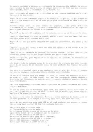 El espacio profundo y dichoso es ciertamente la incomprensible SEIDAD, la mística
raíz inefable de los siete cosmos, el origen misterioso de todo eso que conocemos
como espíritu, materia, universos, soles, mundos, etc.

ESO, lo DIVINAL, el espacio de la felicidad es una tremenda realidad más allá del
Universo y de los DIOSES.

"Aquello" no tiene dimensión alguna y en verdad es lo que es, lo que siempre ha
sido y lo que siempre será; es la vida qué palpita intensamente en cada átomo y en
cada sol.

Hablemos ahora sobre el gran océano del espíritu, ¿cómo poder definirlo?
Ciertamente ÉL es BRAHMA, la primera diferenciación o modificación de "Aquello"
ante lo cual tiemblan los DIOSES y los hombres.

"Aquello" es la raíz del espíritu y de la materia, mas no es ni lo uno ni lo otro.

"Aquello" trasciende las leyes de número, medida y peso, lado por lado, cantidad,
cualidad, ante, atrás, arriba, abajo, etc.

"Aquello" es eso que tiene realidad más allá del pensamiento, del verbo y del
acto.

"Aquello" no es del tiempo y está más allá del silencio y del sonido y de los
oídos para percibirlo.

"Aquello" es lo inmutable en profunda abstracción divinal, luz que jamás ha sido
creada por ningún DIOS ni por ningún hombre, eso que no tiene nombre.

BRAHMA es espíritu, pero "Aquello" no es espíritu. EL ABSOLUTO, el Inmanifestado
es luz increada.

¿En dónde estaba la materia prima de la gran obra? Es evidente que ella reposaba
antes de la aurora de la creación entre el seno profundo del espacio abstracto
absoluto.

Esa materia primordial viene a ser realmente como el alma del único, el noúmeno
viviente de cualquier sustancia, materia cósmica indiferenciada.

La sabiduría antigua dice que BRAHMA, el PADRE, el océano del espíritu universal
de vida, al llegar la GRAN NOCHE, (eso que los indostaníes llaman PRALAYA o
disolución del Universo), se sumerge entre el espacio abstracto absoluto durante
siete eternidades.

Las siete eternidades significan "evos" o periodos de tiempo totalmente definidos,
claros y precisos.

Se nos ha dicho que un Mahakalpa, gran edad, día cósmico, tiene ciertamente un
total de 311.040.000.000.000, de años. Es obvio que un Mahapralaya, noche cósmica,
equivale a la misma cantidad de tiempo.

El espacio está lleno de universos. Mientras algunos sistemas de mundos salen de
la noche profunda, otros llegan a su ocaso, aquí cunas, más allá sepulcros.

Antes de que amaneciera este GRAN DÍA en el cual vivimos, nos movemos y tenemos
nuestro ser, ¿qué existía? El Rig Veda contesta diciendo:

"No existía algo ni existía nada
El resplandeciente cielo no existía;
Ni la inmensa bóveda celeste se extendía en lo alto.
¿Qué cubría todo? ¿Qué lo cobijaba? ¿Que lo ocultaba?
Era el abismo insondable de las aguas.
No existía la muerte; pero nada había, inmortal.
No existían límites entre el día y la noche,
Solo el UNO respiraba inanimado y por sí,
Pues ningún otro que EL jamás ha habido,

                                        3
 