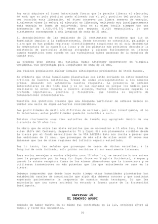 Por esto adquiere el átomo determinada fuerza que le permite liberar el electrón,
de modo que su polo positivo queda alineado con el polo positivo del protón. Una
vez ocurrida esta liberación, el átomo conserva una ligera reserva de energía.
Finalmente viene lo mejor; el electrón es liberado, emitiendo muy inteligentemente
esta energía en forma de radio-onda. Esta en sí misma oscila siempre con una
frecuencia de 1.420.405.752 veces por segundo (1.420 megaciclos), lo que
ciertamente corresponde a una longitud de onda de 21 cms.

El descubrimiento de las emisiones de 21 centímetros es evidente que dio un
formidable impulso a la radioastronomía. Desde entonces es ostensible, palpable y
claro que se han podido registrar científicamente erupciones en el sol; determinar
la temperatura de la superficie lunar y de los planetas más próximos; descubrir la
existencia de partículas atómicas atrapadas y girando furiosamente en lejanos
campos magnéticos como sucede en las turbulentas nubes gaseosas de la nebulosa de
CÁNCER etc.

La primera gran antena del National Radio Astronomy Observatory       en   Virginia
Occidental fue proyectada para longitudes de onda de 21 cms.

Dos físicos propusieron buscar señales inteligentes procedentes de otros mundos.

Es evidente que otras humanidades planetarias nos están enviando en estos momentos
críticos de nuestra existencia, trenes de ondas correspondientes a los números
primos, deseando con vehemencia nuestra respuesta. La presencia de señales
interestelares es del todo real y si no las captamos es porque los medios para
realizarlo no están todavía a nuestro alcance. Muchos intelectuales negarán la
profunda importancia, práctica y filosófica, que tendría el registro de
comunicaciones interestelares.

Nosotros los gnósticos creemos que una búsqueda particular de señales merece en
verdad una serie de súper-esfuerzos considerables.

Las posibilidades de éxito son difíciles de estimar, pero sino investigamos, si no
lo intentamos, estas posibilidades quedarán reducidas a cero.

Existen ciertamente unas cien estrellas de tamaño muy apropiado dentro de una
distancia de 50 años luz.

Es obvio que de entre las siete estrellas que se encuentran a 15 años luz, tres de
ellas (Alfa del Centauro, Serpentario 70 y Cygni 61) son plenamente visibles desde
la tierra por el fondo maravilloso de la VÍA LÁCTEA; Esto nos invita a pensar que
las emisiones de 21 cms., que provengan de más allá de ellas serán 40 veces más
intensas que las de otras regiones del infinito espacio estrellado.

Por lo tanto, las señales que provengan de cerca de dichas estrellas, a la
longitud de onda indicada, solo podrán recibirse si son exactamente intensas.

Para enviar mensajes a mundos alejados unos 10 años luz, se necesitaría una antena
como la proyectada por la Nacy for Sugar Groce en Virginia Occidental, siempre y
cuando la antena receptora fuera de las mismas dimensiones que la transmisora y se
utilizaran transmisores no más potentes que los que actualmente se usan en la
tierra.

Debemos comprender que desde hace mucho tiempo otras humanidades planetarias han
establecido canales de comunicación que algún día debemos conocer y que continúan
esperando pacientemente la respuesta de nuestro mundo terráqueo, lo que les
anunciarla que una nueva sociedad ha entrado a formar parte de la fraternidad
inteligente.


                                  CAPITULO 15
                               EL DEMONIO APOPI
Después de haber muerto en mi mismo fui confirmado en la luz, entonces entré al
templo y firmé mis documentos.
                                        30
 