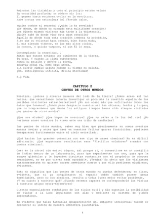 Reinaban las tinieblas y todo el principio estaba velado
En oscuridad profunda; un océano sin luz;
El germen hasta entonces oculto en la envoltura,
Hace brotar una naturaleza del férvido calor.

¿Quién conoce el secreto? ¿Quién lo ha revelado?
¿De dónde, de dónde ha surgido esta multiforme creación?
Los Dioses mismos vinieron más tarde a la existencia.
¿Quién sabe de donde vino esta gran creación?
Aquello de dónde toda esta creación inmensa ha procedido,
Bien que su voluntad haya creado, bien fuera muda,
El más elevado vidente, en los más altos cielos,
Lo conoce, o quizás tampoco, ni aún Él lo sepa.

Contemplando la eternidad...
Antes que fuesen echados los cimientos de la tierra.
Tú eras. Y cuando la llama subterránea
Rompa su prisión y devore la forma,
Todavía serás Tú, como eras antes,
Sin sufrir cambio alguno cuando el tiempo no exista.
¡Oh, inteligencia infinita, divina Eternidad!

Rig Veda


                                  CAPITULO 2
                            GENTES DE OTROS MUNDOS
Nosotros, ¡pobres y míseros gusanos del lodo de la tierra! ¿Somos acaso así tan
necios, que necesitamos todavía investigar un poco más la cuestión aquella de los
posibles visitantes extra-terrestres? ¿No son acaso más que suficientes todos los
datos que tenemos? ¿Somos para desgracia nuestra así tan obtusos, lerdos y torpes,
que no comprendemos que desde los antiguos tiempos hemos sido siempre visitados
por gentes de otros mundos?

¿Que nos eluden? ¿Que huyen de nosotros? ¿Que no salen a la luz del día? ¿No
haríamos acaso nosotros lo mismo ante una tribu de caníbales?

Las gentes de otros mundos, saben muy bien que precisamente no somos nosotros
mansas ovejas y antes que caer en nuestras felinas garras fratricidas, prefieren
desaparecer furtivamente entre el cielo estrellado.

¿Qué harían las grandes potencias con ese tipo de naves cósmicas? No es difícil
adivinarlo. ¡Qué espantosos resultarían esos "Platillos voladores" armados con
bombas atómicas!.

Caer en la cárcel sin motivo alguno, así porque sí, o convertirse en un conejillo
de Indias dentro de un laboratorio, para que experimenten con uno, para que le
saquen glándulas y le inyecten distintas sustancias con el propósito de conocer
reacciones, no es por cierto nada agradable. ¿Verdad? Es obvio que los visitantes
extraterrestres no quieren correr semejante suerte y por ello prefieren eludirnos,
evitarnos.

Esto no significa que las gentes de otros mundos no puedan defenderse; es claro,
evidente, que si ya conquistaron el espacio deben también poseer armas
formidables, pero no son asesinos, resulta a todas luces mejor evitar problemas.
¿Y en cuanto a nosotros qué? ¿Cuándo seremos capaces de corresponderle las visitas
a nuestros amigos extra-terrestres?

Ciertos especuladores románticos de los siglos XVIII y XIX suponían la posibilidad
de viajar a la Luna impulsados con alas o mediante el sistema de globos
aerostáticos.

Es evidente que tales fantasías desaparecieron del ambiente intelectual cuando se
descubrió el límite de nuestra atmósfera planetaria.

                                        4
 