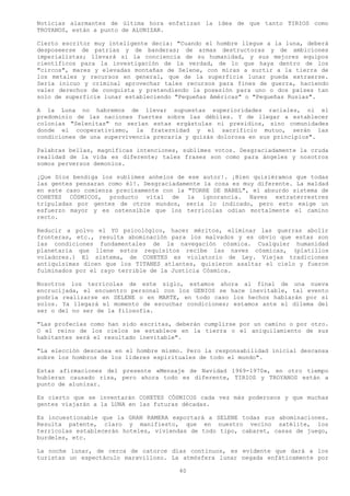 Noticias alarmantes de última hora enfatizan la idea de que tanto TIRIOS como
TROYANOS, están a punto de ALUNIZAR.

Cierto escritor muy inteligente decía: "Cuando el hombre llegue a la luna, deberá
desposeerse de patrias y de banderas; de armas destructoras y de ambiciones
imperialistas; llevará sí la conciencia de su humanidad, y sus mejores equipos
científicos para la investigación de la verdad, de lo que haya dentro de los
"circos", mares y elevadas montañas de Selene, con miras a surtir a la tierra de
los metales y recursos en general, que de la superficie lunar pueda extraerse.
Sería inicuo y criminal aprovechar tales recursos para fines de guerra, haciendo
valer derechos de conquista y pretendiendo la posesión para uno o dos países tan
solo de superficie lunar estableciendo "Pequeñas Américas" o "Pequeñas Rusias".

A la Luna no habremos de llevar supuestas superioridades raciales, ni el
predominio de las naciones fuertes sobre las débiles. Y de llegar a establecer
colonias "Selenitas" no serían estas ergástulas ni presidios, sino comunidades
donde el cooperativismo, la fraternidad y el sacrificio mutuo, serán las
condiciones de una supervivencia precaria y quizás dolorosa en sus principios".

Palabras bellas, magníficas intenciones, sublimes votos. Desgraciadamente la cruda
realidad de la vida es diferente; tales frases son como para ángeles y nosotros
somos perversos demonios.

¡Que Dios bendiga los sublimes anhelos de ese autor!. ¡Bien quisiéramos que todas
las gentes pensaran como él!. Desgraciadamente la cosa es muy diferente. La maldad
en este caso comienza precisamente con la "TORRE DE BABEL", el absurdo sistema de
COHETES CÓSMICOS, producto vital de la ignorancia. Naves extraterrestres
tripuladas por gentes de otros mundos, seria lo indicado, pero esto exige un
esfuerzo mayor y es ostensible que los terrícolas odian mortalmente el camino
recto.

Reducir a polvo el YO psicológico, hacer méritos, eliminar las guerras abolir
fronteras, etc., resulta abominación para los malvados y es obvio que estas son
las condiciones fundamentales de la navegación cósmica. Cualquier humanidad
planetaria que llene estos requisitos recibe las naves cósmicas, (platillos
voladores.) El sistema, de COHETES es violatorio de Ley. Viejas tradiciones
antiquísimas dicen que los TITANES atlantes, quisieron asaltar el cielo y fueron
fulminados por el rayo terrible de la Justicia Cósmica.

Nosotros los terrícolas de este siglo, estamos ahora al final de una nueva
encrucijada, el encuentro personal con los GENIOS se hace inevitable, tal evento
podría realizarse en SELENE o en MARTE, en todo caso los hechos hablarán por sí
solos. Ya llegará el momento de escuchar condiciones; estamos ante el dilema del
ser o del no ser de la filosofía.

"Las profecías como han sido escritas, deberán cumplirse por un camino o por otro.
O el reino de los cielos se establece en la tierra o el aniquilamiento de sus
habitantes será el resultado inevitable".

"La elección descansa en el hombre mismo. Pero la responsabilidad inicial descansa
sobre los hombros de los líderes espirituales de todo el mundo".

Estas afirmaciones del presente «Mensaje de Navidad 1969-1970», en otro tiempo
hubieran causado risa, pero ahora todo es diferente, TIRIOS y TROYANOS están a
punto de alunizar.

Es cierto que se inventarán COHETES CÓSMICOS cada vez más poderosos y que muchas
gentes viajarán a la LUNA en las futuras décadas.

Es incuestionable que la GRAN RAMERA exportará a SELENE todas sus abominaciones.
Resulta patente, claro y manifiesto, que en nuestro vecino satélite, los
terrícolas establecerán hoteles, viviendas de todo tipo, cabaret, casas de juego,
burdeles, etc.

La noche lunar, de cerca de catorce días continuos, es evidente que dará a los
turistas un espectáculo maravilloso. La atmósfera lunar negada enfáticamente por

                                        40
 