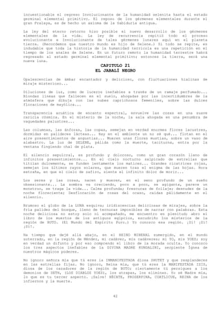 incuestionable el regreso Involucionante de la humanidad selenita hasta el estado
germinal elemental primitivo. El reposo de los gérmenes elementales durante el
gran Pralaya, es de hecho un axioma de la Sabiduría antigua.

La ley del eterno retorno hizo posible el nuevo desarrollo de los gérmenes
elementales de la vida. La ley de recurrencia repitió todo el proceso
evolucionante e Involucionante de tales gérmenes lunares aquí en el planeta
tierra. (Recordemos que nuestro mundo es hijo de Selene.) Si todo se repite, es
indudable que toda la historia de la humanidad terrícola es una repetición en el
tiempo de los anales de Selene. En un futuro remoto la humanidad terrestre habrá
regresado al estado germinal elemental primitivo; entonces la tierra, será una
nueva luna.
                                  CAPITULO 21
                                EL JABALÍ NEGRO
Opalescencias de ámbar   encantador   y   delicioso,   con   fluctuaciones   hialinas   de
miraje misterioso...

Diluciones de luz, como de luceros inefables a través de un ramaje perfumado...
Blondas líneas que fallecen en el suelo, ahogadas por las incertidumbres de la
atmósfera que dibuja con las nubes caprichosos femeniles, sobre las dulces
floraciones de mayólica...

Transparencia acuática de encanto espectral, envuelve las cosas en una suave
caricia cósmica. En el misterio de la noche, la sala ahogada en una penumbra de
vaguedades palustres...

Las columnas, las ánforas, las copas, semejan en verdad enormes flores lacustres,
dormidas en palideces lácteas... Hay en el ambiente un no sé qué... flotan en el
aire presentimientos de angustias... Mueren unas flores mustias, sobre un vaso de
alabastro. La luz de SELENE, pálida como la muerte, taciturna, entra por la
ventana fingiendo chal de plata.

El silencio sepulcral, es profundo y doloroso, como un gran corazón lleno de
infinitos presentimientos... En el cielo nocturno salpicado de estrellas que
titilan dulcemente, se funden lentamente los matices... Grandes cicatrices rojas,
semejan los últimos rayos solares, que mueren tras el enigma de las hojas. Hora
extraña, en que el cielo de zafiro, siente el infinito dolor de morir...

Los seres y las cosas, nacen y mueren, en el seno profundo de un sueño
obsesionante... La sombra va creciendo, poco a poco, se agiganta, parece un
monstruo, se traga la vida... Calma profunda; frescuras de follaje; desnudez de la
noche floreciente; Desfloración de rosas del ocaso, caídas pálidamente en el
silencio.

Brumoso el globo de la LUNA esquiva; iridiscencias deliciosas de mirajes, sobre la
fría palidez del bosque, lleno de ternuras imposibles de narrar con palabras. Esta
noche deliciosa no estoy solo ni acompañado, me encuentro en plenitud; abro el
libro de los muertos de los antiguos egipcios, escudriño los misterios de la
región de BUTO. (El Mundo del Espíritu Puro.) Yo conozco esa región. ¡Sí! ¡Sí!
¡Sí!.

Ha tiempo que dejé allá abajo, en el REINO MINERAL sumergido, en el mundo
soterrado, en la región de Méndez, mi cadáver, mis cadáveres; mi YO, mis YOES; soy
en verdad un difunto y por eso comprendo el libro de la morada oculta. Yo conozco
los tres aspectos inefables de la DIVINA MADRE KUNDALINI, serpiente Ígnea de
nuestros mágicos poderes.

No ignoro señora mía que tú eres la INMANIFESTADA diosa SHUTET y que resplandeces
en las estrellas fijas. No ignoro, Reina mía, que tú eres la MANIFESTADA ISIS,
diosa de los cazadores de la región de BUTO; ciertamente tú persigues a los
demonios de SETH, (LOS DIABLOS YOES), los atrapas, los eliminas. Yo sé Madre mía,
lo que es tu tercer aspecto. ¡Salve! HÉCATE, PROSERPINA, COATLICUE, REINA de los
infiernos y la muerte.



                                          42
 