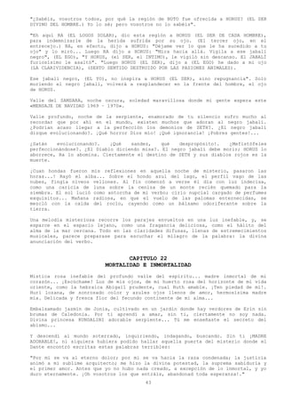 "¿Sabéis, vosotros todos, por qué la región de BUTO fue ofrecida a HORUS? (EL SER
DIVINO DEL HOMBRE.) Yo lo sé; pero vosotros no lo sabéis".

"Eh aquí RA (EL LOGOS SOLAR), dio esta región a HORUS (EL SER DE CADA HOMBRE),
para indemnizarle de la herida sufrida por su ojo. (El tercer ojo, en el
entrecejo.) RA, en efecto, dijo a HORUS: "Déjame ver lo que le ha sucedido a tu
ojo" y lo miró... Luego RA dijo a HORUS: "Mira hacia allá. Vigila a ese jabalí
negro", (EL EGO), "Y HORUS, (el SER, el INTIMO), le vigiló sin descanso. El JABALÍ
furiosísimo le asaltó". "Luego HORUS (EL SER), dijo a (EL EGO) he dado a mi ojo
(LA CLARIVIDENCIA), (SEXTO SENTIDO DESTRUIDO POR LAS PASIONES ANIMALES).

Ese jabalí negro, (EL YO), no inspira a HORUS (EL SER), sino repugnancia". Solo
muriendo el negro jabalí, volverá a resplandecer en la frente del hombre, el ojo
de HORUS.

Valle del SAMSARA, noche oscura, soledad maravillosa donde mi gente espera este
«MENSAJE DE NAVIDAD 1969 – 1970».

Valle profundo, noche    de la serpiente, enamorado de tu silencio sufro mucho al
recordar que por ahí     en el mundo, existen muchos que adoran al negro jabalí.
¿Podrían acaso llegar    a la perfección los demonios de SETH?. ¿El negro jabalí
dizque evolucionando?.   ¡Qué horror Dios mío! ¡Qué ignorancia! ¡Pobres gentes!...

¿Satán   evolucionando?.    ¡Qué   sandez,    qué   despropósito!.   ¿Mefistófeles
perfeccionándose?. ¿El Diablo diciendo misa?. El negro jabalí debe morir; HORUS lo
aborrece, Ra lo abomina. Ciertamente el destino de SETH y sus diablos rojos es la
muerte.

¡Cuan hondas fueron mis reflexiones en aquella noche de misterio, pasaron las
horas...! Rayó el alba... Sobre el hondo azul del lago, el perfil vago de las
nubes, fingía níveos vellones. Al fin comenzó a verse él día con luz indecisa,
como una caricia de luna sobre la ceniza de un monte recién quemado para la
siembra. El sol lució como antorcha de mi verbo; cirio nupcial cargado de perfumes
exquisitos... Mañana radiosa, en que el vuelo de las palomas enternecidas, se
mezcló con la caída del rocío, cayendo como un bálsamo odoriferante sobre la
tierra.

Una melodía misteriosa recorre los parajes envueltos en una luz inefable, y, se
esparce en el espacio lejano, como una fragancia deliciosa, como el hálito del
alma de la mar cercana. Todo en las claridades difusas, llenas de estremecimientos
musicales, parece preparase para escuchar el milagro de la palabra: la divina
anunciación del verbo.


                                   CAPITULO 22
                            MORTALIDAD E INMORTALIDAD
Mística rosa inefable del profundo valle del espíritu... madre inmortal de mi
corazón... ¡Escúchame! Luz de mis ojos, de mi huerto rosa del horizonte de mi vida
oriente, como la hebraica Abigail prudente, cual Ruth amable. ¡Ten piedad de mí!.
Hurí lozana, de sonrosado color y azules ojos llenos de amor, hermosísima madre
mía. Delicada y fresca flor del fecundo continente de mi alma...

Embalsamado jazmín de Jonia, cultivado en un jardín donde hay verdores de Erín sin
brumas de Caledonia. Por ti aprendí a amar, sin ti, ciertamente no soy nada.
Divina princesa KUNDALINI adorable serpiente... Tú me enseñaste el secreto del
abismo...

Y descendí al mundo soterrado, inquiriendo, indagando, buscando. Sin ti ¡MADRE
ADORABLE!, ni siquiera hubiera podido hallar aquella puerta del misterio donde el
Dante encontró escritas estas palabras terribles:

"Por mi se va al eterno dolor; por mi se va hacia la raza condenada; la justicia
animó a mi sublime arquitecto; me hizo la divina potestad, la suprema sabiduría y
el primer amor. Antes que yo no hubo nada creado, a excepción de lo inmortal, y yo
duro eternamente. ¡Oh vosotros los que entráis, abandonad toda esperanza!."
                                         43
 