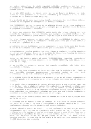 Los medios científicos de viaje espacial definido, revivieron con las obras
maravillosas de KONSTANTIN EDUARDO VIVICH TSIOLKOVSKY en las que se mencionan los
cohetes cósmicos.

En el año 1920 predijo el citado sabio que en un futuro no lejano, las ondas
cortas de radio penetrarían en nuestra atmósfera y se convertirían en el medio
principal de las comunicaciones estelares.

Esta profecía ya se esta cumpliendo, desafortunadamente los científicos modernos
todavía no son capaces de interpretar loa mensajes cósmicos.

Cree TSIOLKOVSKY que por lo menos en un planeta situado en un lugar cualquiera,
los seres humanos han alcanzado ya una tecnología que les permite vencer la fuerza
de gravedad y colonizar el Universo.

Es obvio que nosotros los GNÓSTICOS vamos mucho más lejos. Sabemos muy bien
mediante la experiencia mística directa, que cualquier humanidad inofensiva del
espacio cósmico infinito, puede darse el lujo de viajar a OTROS MUNDOS HABITADOS.

Por estos tiempos modernos se habla mucho sobre la posibilidad de viajes entre
sistemas solares, y hasta de fantásticos cohetes propulsados por energía atómica y
guiados por la presión de la luz.

Actualmente existen bellísimas teorías espaciales y tanto Rusia como los Estados
Unidos de Norteamérica luchan afanosamente por la conquista del espacio.

Desgraciadamente resulta evidente que para llegar a cualquier estrella semejante
al sol que nos alumbra, dentro de un periodo de tiempo bien humano, se necesita
romper primero la barrera de la velocidad de la luz.

Dentro de tal barrera existe el mundo TRIDIMENSIONAL, romperla, trascenderla,
equivale de hecho a penetrar realmente en la CUARTA DIMENSIÓN, esta última en si
misma es el tiempo.

No es posible la conquista    suprema   del   espacio   estrellado,   sin   haber   antes
conquistado el tiempo.

Fuera de toda duda afirmamos en forma enfática, que la conquista del tiempo se
hace   imposible  mientras   permanezcamos   encerrados   dentro   de este molde
tridimensional de la vida, determinado por la velocidad de la luz.

En la CUARTA DIMENSIÓN es evidente que podemos viajar en el tiempo, sumergimos en
el remoto pasado o proyectarnos en el lejano futuro; recordemos que el tiempo es
redondo.

Si un navío cósmico despegara de nuestro afligido mundo a una velocidad mayor que
la de la luz, rumbo a algún misterioso SOL resplandeciente, situado en algún punto
a la distancia inconmensurable de 137 años luz, es cierto, patente y manifiesto,
que al retornar a este valle de lagrimas conservando durante todo el trayecto la
misma velocidad, sus tripulantes tendrían que pasar por una tremenda confusión al
encontrar a nuestra Tierra bien adelantada en el tiempo.

Empero, ¿cuál es el cohete cósmico capaz en verdad de viajar a una velocidad mayor
que la de la luz?.

Es evidente que el famoso sistema de cohetes, si bien puede en verdad llevarnos
con mucha dificultad a la Luna y eventualmente a Marte, resulta en el fondo
completamente absurdo para la conquista del espacio infinito.

Purcell, eminente hombre de ciencia, analizó seriamente la cantidad de energía
indispensable para realizar un hipotético viaje sideral de ida y regreso a una
rutilante estrella cualquiera que se encontrara ubicada a unos 12 años luz, con la
particularidad especifica de alcanzar a medio camino, tanto en el ir como en el
venir, una velocidad máxima del 99 por ciento de la luz. (No deben olvidar
nuestros queridos lectores que la luz viaja a la velocidad nada despreciable de
300.000 kilómetros por segundo).

                                         5
 