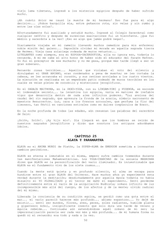 viejo lama tibetano, ingresé a los misterios egipcios después de haber sufrido
mucho.

¡Ah cuánto dolor me causó la muerte de mi hermano! Eso fue para mí algo
decisivo... ¡Pobre barquilla mía, entre peñascos rota, sin velas y sin rumbo y
entre las olas solas!.

Afortunadamente fui auxiliado y estudié mucho. Ingresé al Colegio Sacerdotal como
cualquier neófito y después de sucesivas exaltaciones fui un hierofante. ¿Que fui
médico y sacerdote a la vez? ¡Eso es algo que jamás podré negar!.

Diariamente viajaba en mi camello llevando muchos remedios para mis enfermos;
noble misión del galeno... Imposible olvidar mi morada en aquella sagrada tierra
de Hermes. Vieja casa solariega rodeada de muros vetustos...
LITELANTES como siempre, era mi ESPOSA-SACERDOTISA, ella no ignora eso, todavía lo
recuerda. A mí me cabe el alto honor de haber sido el educador del faraón Kefren.
Yo fui el preceptor de ese muchacho y no me pesa, porque más tarde llegó a ser un
gran soberano.

Recuerdo cosas terribles... Aquellos que violaban el voto del silencio y
divulgaban el GRAN ARCANO, eran condenados a pena de muerte; se les cortaba la
cabeza, se les arrancaba el corazón, y sus cenizas arrojadas a los cuatro vientos.
La ejecución se realizaba en un empedrado patio rodeado de muros terribles en los
cuales se veían pieles de cocodrilo y misteriosos jeroglíficos.

En el SAHAJA MAITHUNA, en la SEXO-YOGA, con su LINGAM-YONI y PUDENDA, se esconde
el indeseable secreto... La levantina luz egipcia, varía en matices de inefable
vigor que desarrolla dentro de cada alma infinitos poderes. "Luz ansiosa del
caudal del río sagrado, que apresura la fronda de la acacia, símbolo sacrosanto de
maestros Resurrectos. Luz, cara a los frescos arrozales, que perfuma la flor del
limonero, tan fértil en canciones estivales como en dulces crepúsculos de Enero.

En la noche profunda de todas las edades, aún resuenan las palabras del sacerdote
de Sais:

¡Solón, Solón!. ¡Ay hijo mío!. Día llegará en que los hombres se reirán de
nuestros sagrados jeroglíficos y dirán que nosotros los antiguos adorábamos
ídolos.


                                  CAPÍTULO 25
                              ALAYA Y PARAMARTHA
ALAYA es el ANIMA MUNDI de Platón, la SUPER-ALMA de EMERSON sometida a incesantes
cambios periódicos.

ALAYA es eterna e inmutable en si misma, empero sufre cambios tremendos durante
las manifestaciones Mahamvantáricas. Los YOGA-CHARCHAS de la escuela MAHAYANA
dicen que ALAYA es la personificación del vacío iluminador. Es incuestionable que
ALAYA es el fundamento vivo de los siete cosmos...

Cuando la mente está quieta y en profundo silencio, el alma se escapa para
hundirse entre el gran ALAYA del Universo. Hace muchos años yo experimenté esta
verdad durante la meditación; desdichadamente por aquella época todavía no había
disuelto el YO PLURALIZADO y el terror me dañó el experimento. Sentí perderme
definitivamente entre el vacío de la aniquilación Budhista; océano infinito de luz
incomprensible más allá del cuerpo, de los afectos y de la mente; olvido radical
del mí mismo.

Liberada la conciencia de su condición egoica, se perdió como una gota entre el
mar... el vacío pareció hacerse más profundo... abismo espantoso... Yo dejé de
existir... sentí ser mundos, flores, aves, peces, soles radiantes, humilde planta
y gigantesco árbol, insignificante insecto que solo dura una tarde de verano y
águila rebelde... Continuaba aún extendiéndose aquél océano de mi ser; La
impersonalización parecía ser cada vez más y más profunda... de mi humana forma no
quedó ni el recuerdo; era todo y nada a la vez.
                                        50
 
